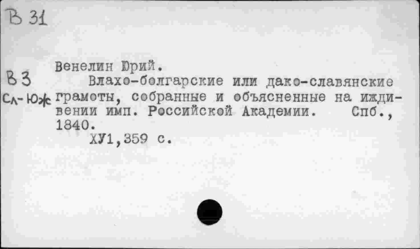 ﻿Ђ 31
Венелин Юрий.
о 3 Влахо-болгарские или дако-славянские
Сд- tôjfc грамоты, собранные и объясненные на иждивении имп. Российской Академии. Спб., 1840.
ХУ1,359 с.